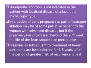 Therapeutic abortion is not indicated in the
patient with localized disease of a favorable
microscopic type
Interuption of early pregnancy as part of estrogen
ablation may be of some palliative benefit to the
woman with advanced disease , but if the
pregnancy has progressed beyond the 20th week
the life of the fetus should take precedence
Pregnancies subsequent to treatment of breast
carcinoma are best deferred for 3-5 years ,after
the period of greatest risk of recurrence is past
 