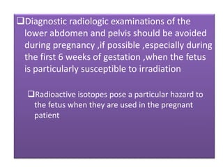 Diagnostic radiologic examinations of the
lower abdomen and pelvis should be avoided
during pregnancy ,if possible ,especially during
the first 6 weeks of gestation ,when the fetus
is particularly susceptible to irradiation
Radioactive isotopes pose a particular hazard to
the fetus when they are used in the pregnant
patient
 