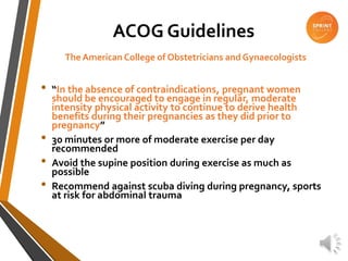 ACOG Guidelines
The American College of Obstetricians and Gynaecologists
• “In the absence of contraindications, pregnant women
should be encouraged to engage in regular, moderate
intensity physical activity to continue to derive health
benefits during their pregnancies as they did prior to
pregnancy”
• 30 minutes or more of moderate exercise per day
recommended
• Avoid the supine position during exercise as much as
possible
• Recommend against scuba diving during pregnancy, sports
at risk for abdominal trauma
 