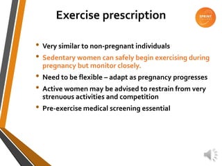 Exercise prescription
• Very similar to non-pregnant individuals
• Sedentary women can safely begin exercising during
pregnancy but monitor closely.
• Need to be flexible – adapt as pregnancy progresses
• Active women may be advised to restrain from very
strenuous activities and competition
• Pre-exercise medical screening essential
 