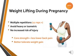 Weight Lifting During Pregnancy
• Multiple repetitions (12 reps +)
• Avoid heavy or isometric
• No increased risk of injury
• Core strength = less lower back pain
• Better tolerate weight gain
 