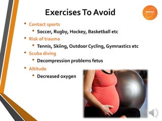 ExercisesTo Avoid
• Contact sports
• Soccer, Rugby, Hockey, Basketball etc
• Risk of trauma
• Tennis, Skiing, Outdoor Cycling, Gymnastics etc
• Scuba diving
• Decompression problems fetus
• Altitude
• Decreased oxygen
 