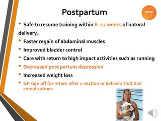 Postpartum
• Safe to resume training within 8 -12 weeks of natural
delivery.
• Faster regain of abdominal muscles
• Improved bladder control
• Care with return to high impact activities such as running
• Decreased post partum depression
• Increased weight loss
• GP sign off for return after c-section or delivery that had
complications
 