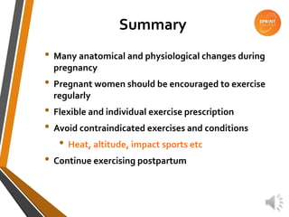 Summary
• Many anatomical and physiological changes during
pregnancy
• Pregnant women should be encouraged to exercise
regularly
• Flexible and individual exercise prescription
• Avoid contraindicated exercises and conditions
• Heat, altitude, impact sports etc
• Continue exercising postpartum
 