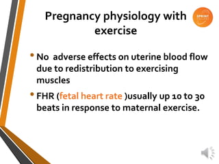 Pregnancy physiology with
exercise
•No adverse effects on uterine blood flow
due to redistribution to exercising
muscles
•FHR (fetal heart rate )usually up 10 to 30
beats in response to maternal exercise.
 