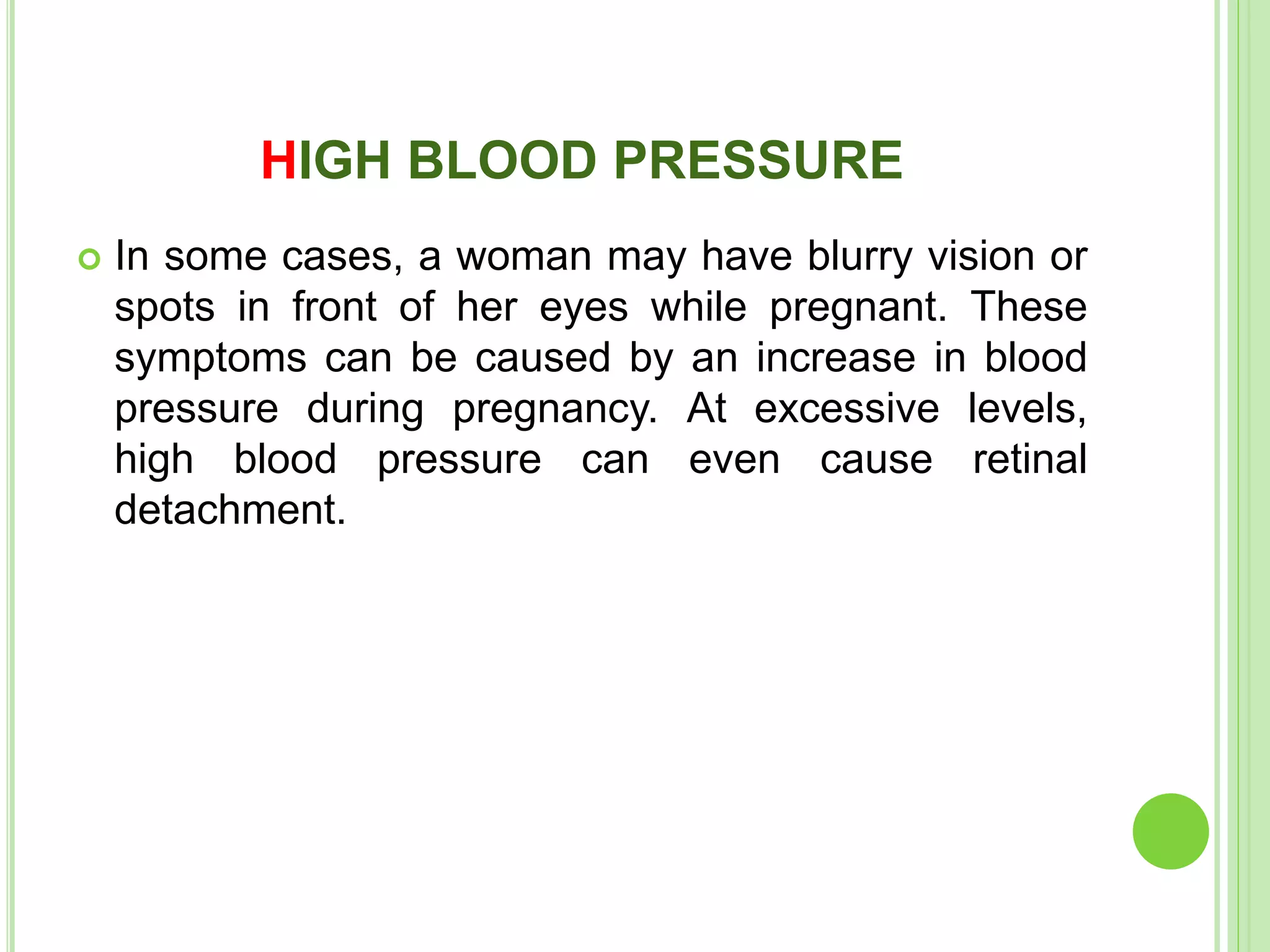 HIGH BLOOD PRESSURE
 In some cases, a woman may have blurry vision or
spots in front of her eyes while pregnant. These
symptoms can be caused by an increase in blood
pressure during pregnancy. At excessive levels,
high blood pressure can even cause retinal
detachment.
 