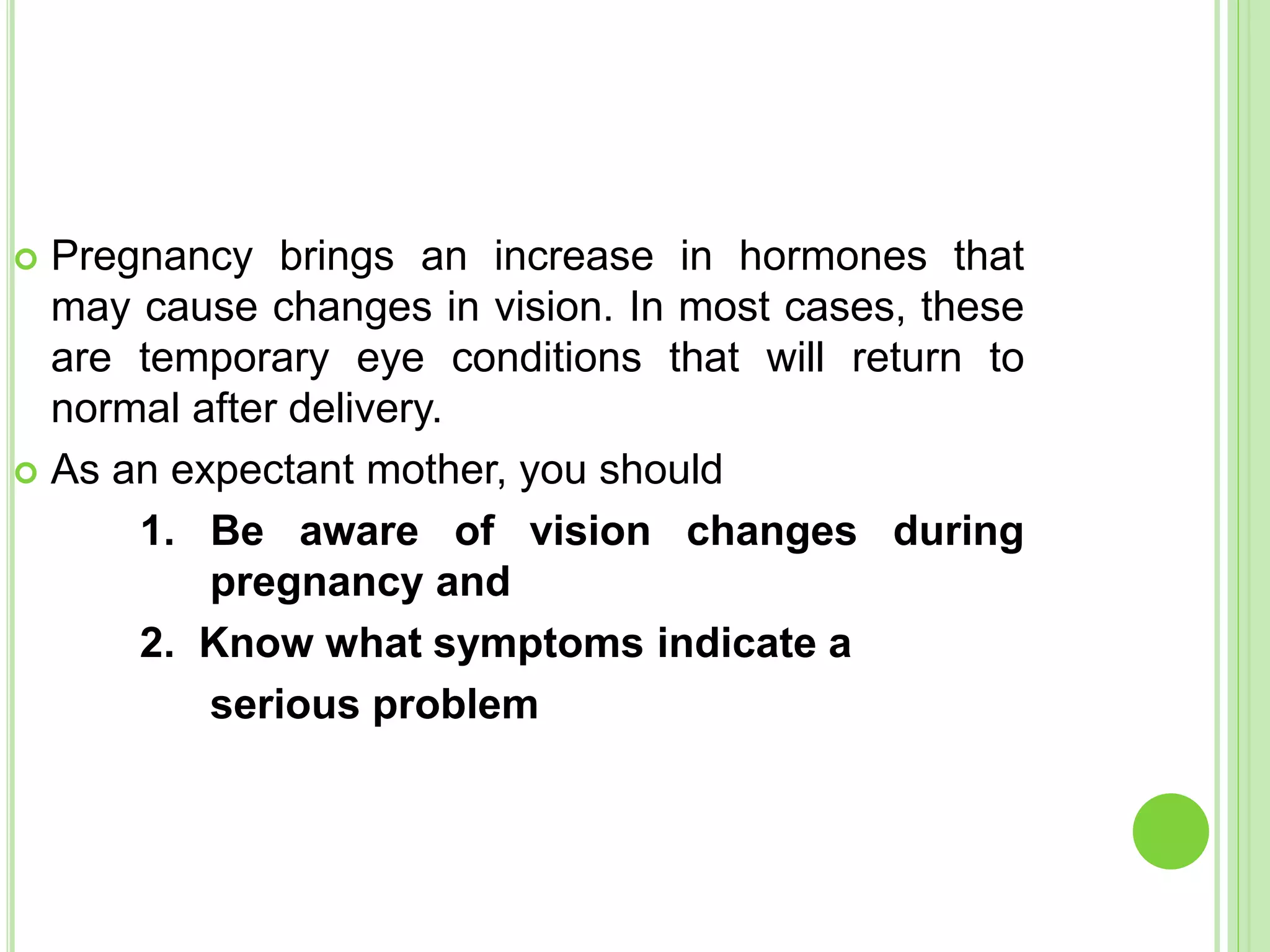  Pregnancy brings an increase in hormones that
may cause changes in vision. In most cases, these
are temporary eye conditions that will return to
normal after delivery.
 As an expectant mother, you should
1. Be aware of vision changes during
pregnancy and
2. Know what symptoms indicate a
serious problem
 