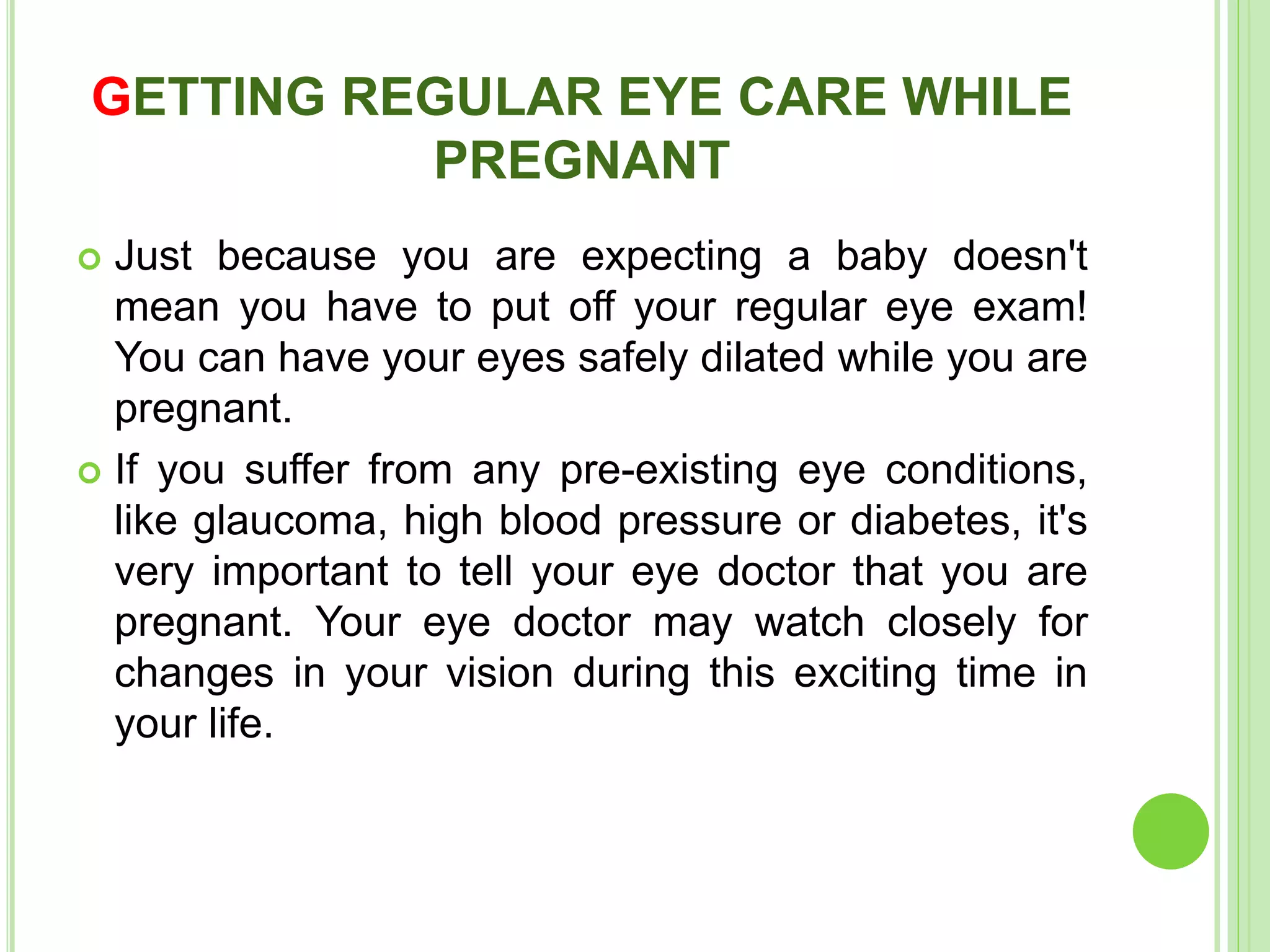 GETTING REGULAR EYE CARE WHILE
PREGNANT
 Just because you are expecting a baby doesn't
mean you have to put off your regular eye exam!
You can have your eyes safely dilated while you are
pregnant.
 If you suffer from any pre-existing eye conditions,
like glaucoma, high blood pressure or diabetes, it's
very important to tell your eye doctor that you are
pregnant. Your eye doctor may watch closely for
changes in your vision during this exciting time in
your life.
 