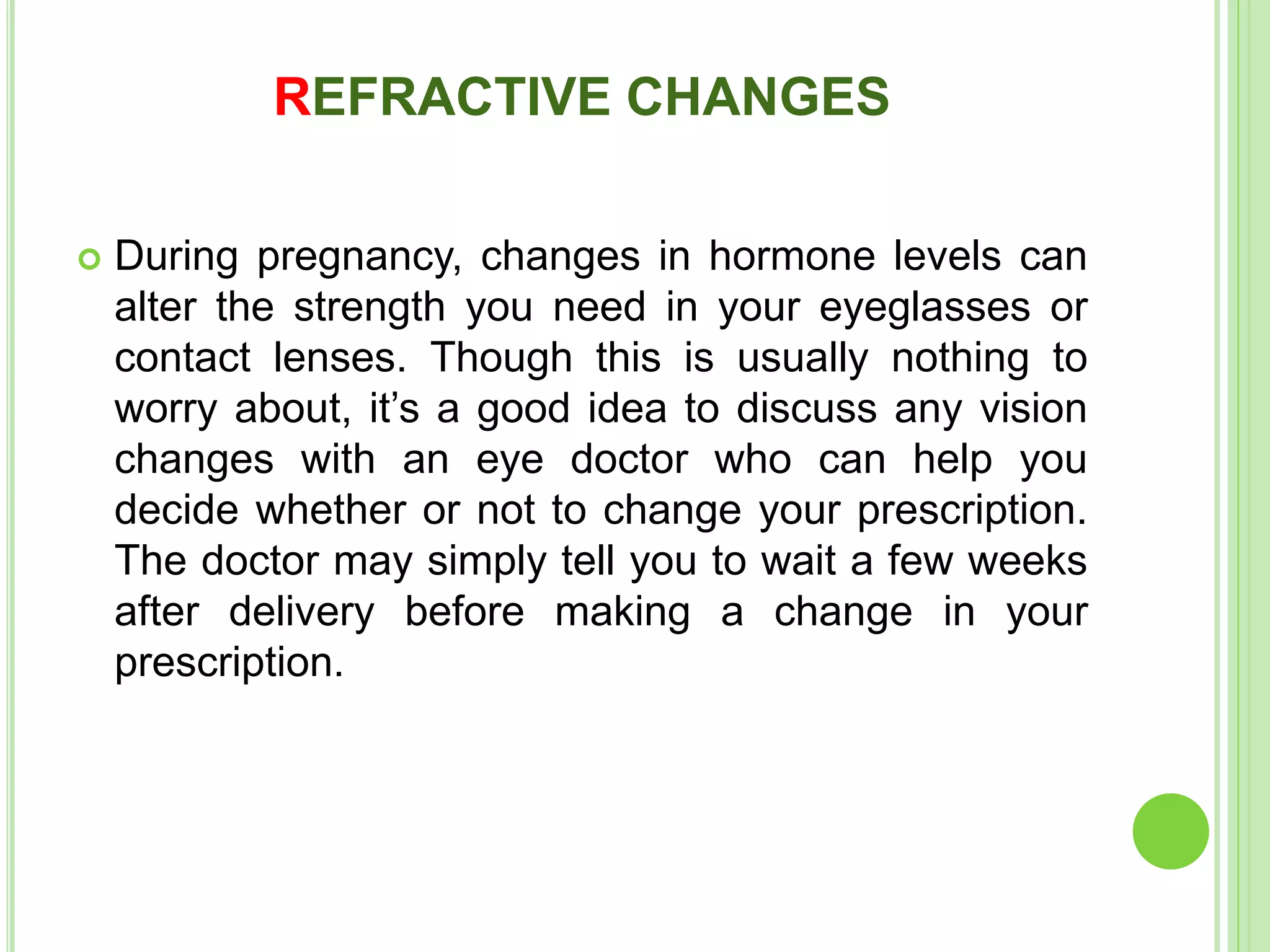 REFRACTIVE CHANGES
 During pregnancy, changes in hormone levels can
alter the strength you need in your eyeglasses or
contact lenses. Though this is usually nothing to
worry about, it’s a good idea to discuss any vision
changes with an eye doctor who can help you
decide whether or not to change your prescription.
The doctor may simply tell you to wait a few weeks
after delivery before making a change in your
prescription.
 