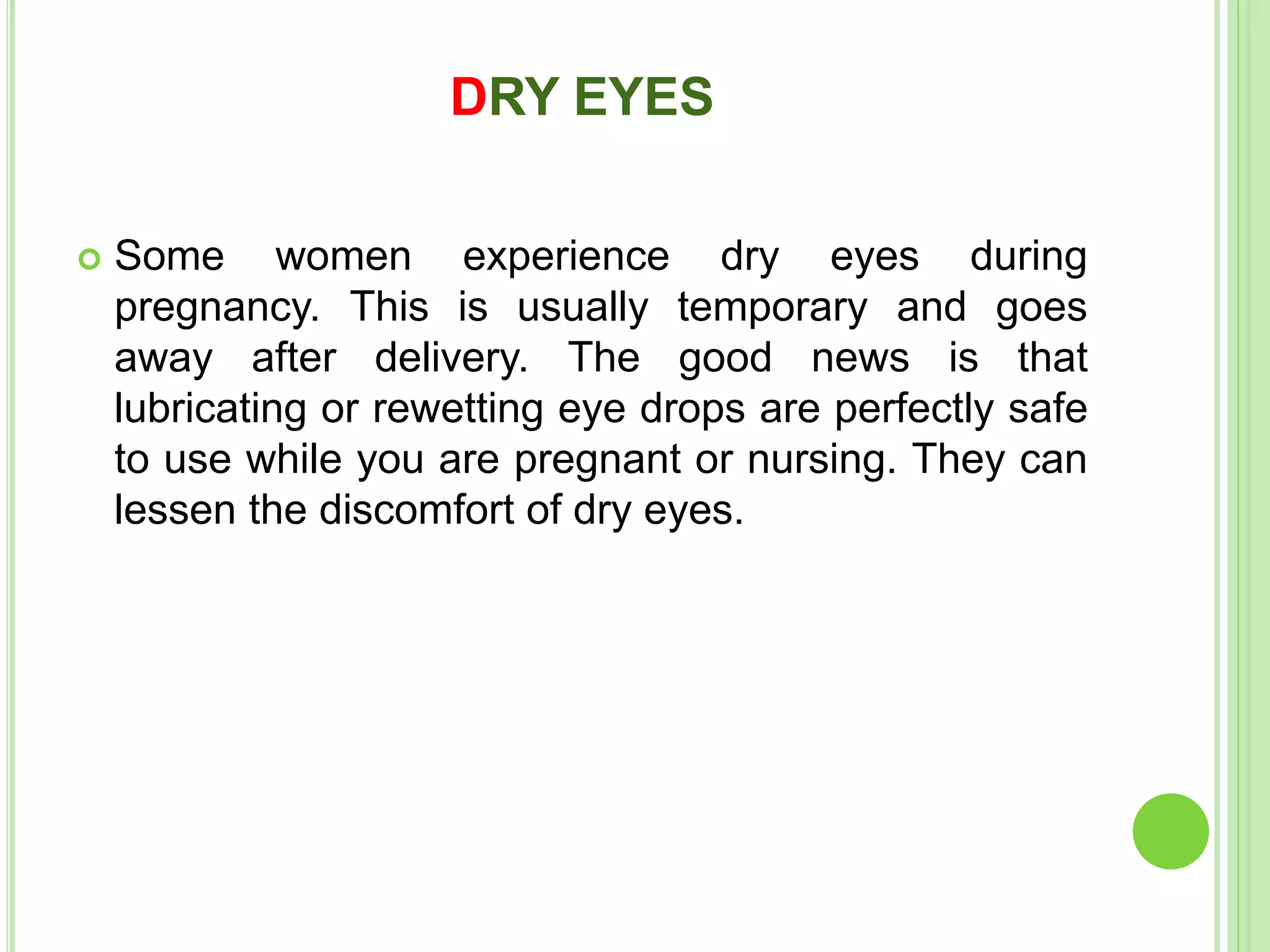 DRY EYES
 Some women experience dry eyes during
pregnancy. This is usually temporary and goes
away after delivery. The good news is that
lubricating or rewetting eye drops are perfectly safe
to use while you are pregnant or nursing. They can
lessen the discomfort of dry eyes.
 