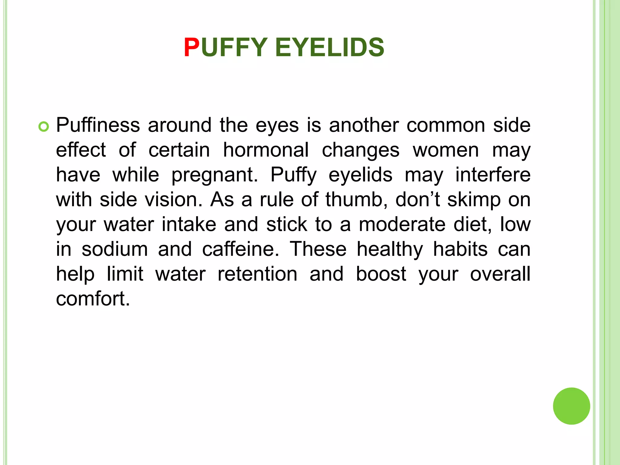 PUFFY EYELIDS
 Puffiness around the eyes is another common side
effect of certain hormonal changes women may
have while pregnant. Puffy eyelids may interfere
with side vision. As a rule of thumb, don’t skimp on
your water intake and stick to a moderate diet, low
in sodium and caffeine. These healthy habits can
help limit water retention and boost your overall
comfort.
 