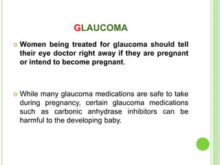 GLAUCOMA
 Women being treated for glaucoma should tell
their eye doctor right away if they are pregnant
or intend to become pregnant.
 While many glaucoma medications are safe to take
during pregnancy, certain glaucoma medications
such as carbonic anhydrase inhibitors can be
harmful to the developing baby.
 