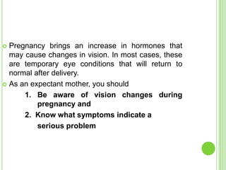  Pregnancy brings an increase in hormones that
may cause changes in vision. In most cases, these
are temporary eye conditions that will return to
normal after delivery.
 As an expectant mother, you should
1. Be aware of vision changes during
pregnancy and
2. Know what symptoms indicate a
serious problem
 