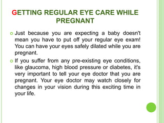 GETTING REGULAR EYE CARE WHILE
PREGNANT
 Just because you are expecting a baby doesn't
mean you have to put off your regular eye exam!
You can have your eyes safely dilated while you are
pregnant.
 If you suffer from any pre-existing eye conditions,
like glaucoma, high blood pressure or diabetes, it's
very important to tell your eye doctor that you are
pregnant. Your eye doctor may watch closely for
changes in your vision during this exciting time in
your life.
 