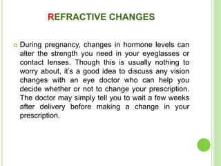 REFRACTIVE CHANGES
 During pregnancy, changes in hormone levels can
alter the strength you need in your eyeglasses or
contact lenses. Though this is usually nothing to
worry about, it’s a good idea to discuss any vision
changes with an eye doctor who can help you
decide whether or not to change your prescription.
The doctor may simply tell you to wait a few weeks
after delivery before making a change in your
prescription.
 