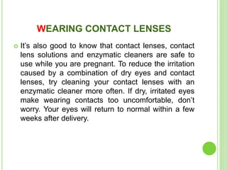WEARING CONTACT LENSES
 It’s also good to know that contact lenses, contact
lens solutions and enzymatic cleaners are safe to
use while you are pregnant. To reduce the irritation
caused by a combination of dry eyes and contact
lenses, try cleaning your contact lenses with an
enzymatic cleaner more often. If dry, irritated eyes
make wearing contacts too uncomfortable, don’t
worry. Your eyes will return to normal within a few
weeks after delivery.
 
