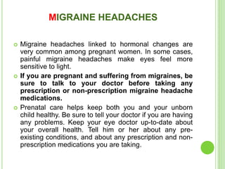 MIGRAINE HEADACHES
 Migraine headaches linked to hormonal changes are
very common among pregnant women. In some cases,
painful migraine headaches make eyes feel more
sensitive to light.
 If you are pregnant and suffering from migraines, be
sure to talk to your doctor before taking any
prescription or non-prescription migraine headache
medications.
 Prenatal care helps keep both you and your unborn
child healthy. Be sure to tell your doctor if you are having
any problems. Keep your eye doctor up-to-date about
your overall health. Tell him or her about any pre-
existing conditions, and about any prescription and non-
prescription medications you are taking.
 