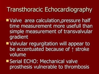 Transthoracic Echocardiography Valve  area calculation,pressure half time measurement more usefull than simple measurement of transvalvular gradient Valvular regurgitation will appear to be accentuated because of ↑ stroke volume Serial ECHO: Mechanical valve prosthesis vulnerable to thrombosis 