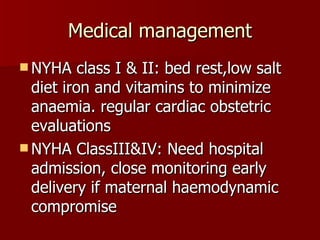 Medical management NYHA class I & II: bed rest,low salt diet iron and vitamins to minimize anaemia. regular cardiac obstetric evaluations NYHA ClassIII&IV: Need hospital admission, close monitoring early delivery if maternal haemodynamic compromise 