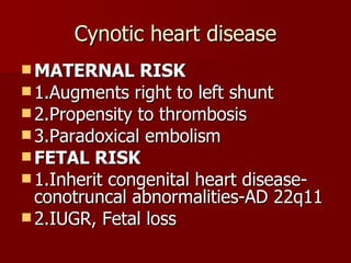 Cynotic heart disease MATERNAL RISK 1.Augments right to left shunt 2.Propensity to thrombosis 3.Paradoxical embolism FETAL RISK 1.Inherit congenital heart disease-conotruncal abnormalities-AD 22q11  2.IUGR, Fetal loss 