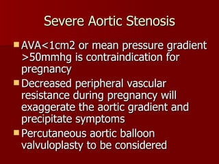Severe Aortic Stenosis AVA<1cm2 or mean pressure gradient >50mmhg is contraindication for pregnancy Decreased peripheral vascular resistance during pregnancy will exaggerate the aortic gradient and precipitate symptoms Percutaneous aortic balloon valvuloplasty to be considered 