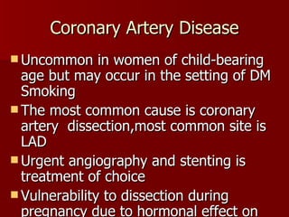 Coronary Artery Disease Uncommon in women of child-bearing age but may occur in the setting of DM Smoking The most common cause is coronary artery  dissection,most common site is LAD Urgent angiography and stenting is treatment of choice Vulnerability to dissection during pregnancy due to hormonal effect on elastin and collagen synthesis 
