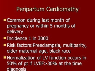 Peripartum Cardiomathy Common during last month of pregnancy or within 5 months of delivery Incidence 1 in 3000 Risk factors:Preeclampsia, multiparity, older maternal age, black race Normalization of LV function occurs in 50% of pt if LVEF>30% at the time diagnosis PPCM will recurin 30% cases 
