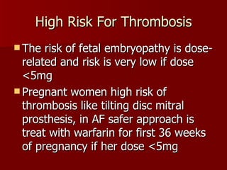 High Risk For Thrombosis The risk of fetal embryopathy is dose-related and risk is very low if dose <5mg Pregnant women high risk of thrombosis like tilting disc mitral prosthesis, in AF safer approach is treat with warfarin for first 36 weeks of pregnancy if her dose <5mg 