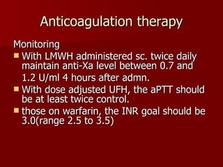 Anticoagulation therapy Monitoring With LMWH administered sc. twice daily maintain anti-Xa level between 0.7 and  1.2 U/ml 4 hours after admn. With dose adjusted UFH, the aPTT should be at least twice control. those on warfarin, the INR goal should be 3.0(range 2.5 to 3.5) 