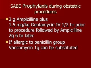 SABE  Prophylaxis  during obstetric procedures 2 g Ampicilline plus  1.5 mg/kg Gentamycin IV 1/2 hr prior to procedure followed by Ampicilline 2g 6 hr later If allergic to penicillin group Vancomycin 1g can be substituted 