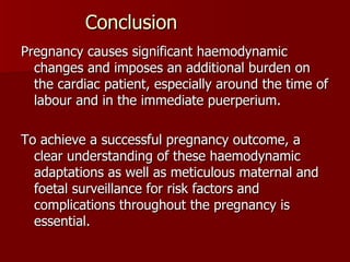 Conclusion Pregnancy causes significant haemodynamic changes and imposes an additional burden on the cardiac patient, especially around the time of labour and in the immediate puerperium.  To achieve a successful pregnancy outcome, a clear understanding of these haemodynamic adaptations as well as meticulous maternal and foetal surveillance for risk factors and complications throughout the pregnancy is essential.  