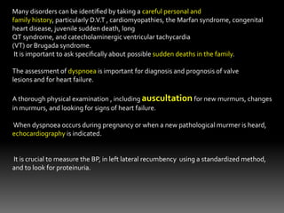 Many disorders can be identiﬁed by taking a careful personal and
family history, particularly D.V.T , cardiomyopathies, the Marfan syndrome, congenital
heart disease, juvenile sudden death, long
QT syndrome, and catecholaminergic ventricular tachycardia
(VT) or Brugada syndrome.
It is important to ask speciﬁcally about possible sudden deaths in the family.
The assessment of dyspnoea is important for diagnosis and prognosis of valve
lesions and for heart failure.
A thorough physical examination , including auscultation for new murmurs, changes
in murmurs, and looking for signs of heart failure.
When dyspnoea occurs during pregnancy or when a new pathological murmer is heard,
echocardiography is indicated.
It is crucial to measure the BP, in left lateral recumbency using a standardized method,
and to look for proteinuria.
 