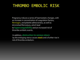 Pregnancy induces a series of haemostatic changes, with
an increase in concentration of coagulation factors,
ﬁbrinogen, and platelet adhesiveness, as well as
diminished ﬁbrinolysis, which lead
to hypercoagulability and an increased risk of
thrombo-embolic events.
In addition, obstruction to venous return
by the enlarging uterus causes stasis and a further rise in
risk of thrombo-embolism.
THROMBO EMBOLIC RISK
 