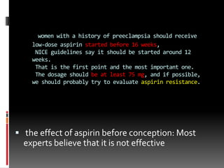 women with a history of preeclampsia should receive
low-dose aspirin started before 16 weeks,
NICE guidelines say it should be started around 12
weeks.
That is the first point and the most important one.
The dosage should be at least 75 mg, and if possible,
we should probably try to evaluate aspirin resistance.
 the effect of aspirin before conception: Most
experts believe that it is not effective
 