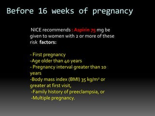NICE recommends : Aspirin 75 mg be
given to women with 2 or more of these
risk factors:
- First pregnancy
-Age older than 40 years
- Pregnancy interval greater than 10
years
-Body mass index (BMI) 35 kg/m2 or
greater at first visit,
-Family history of preeclampsia, or
-Multiple pregnancy.
Before 16 weeks of pregnancy
 