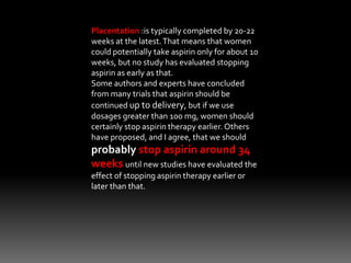 Placentation :is typically completed by 20-22
weeks at the latest.That means that women
could potentially take aspirin only for about 10
weeks, but no study has evaluated stopping
aspirin as early as that.
Some authors and experts have concluded
from many trials that aspirin should be
continued up to delivery, but if we use
dosages greater than 100 mg, women should
certainly stop aspirin therapy earlier. Others
have proposed, and I agree, that we should
probably stop aspirin around 34
weeks until new studies have evaluated the
effect of stopping aspirin therapy earlier or
later than that.
 