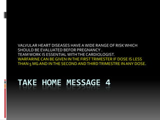 TAKE HOME MESSAGE 4
VALVULAR HEART DISEASES HAVE AWIDE RANGE OF RISKWHICH
SHOULD BE EVALUATED BEFOR PREGNANCY .
TEAMWORK IS ESSENTIAL WITHTHE CARDIOLOGIST.
WARFARINE CAN BE GIVEN INTHE FIRSTTRIMESTER IF DOSE IS LESS
THAN 5 MG AND INTHE SECOND ANDTHIRDTRIMESTRE IN ANY DOSE.
 