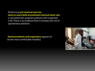 Performing sub maximal exercise
tests to reach 80% of predicted maximal heart rate
in asymptomatic pregnant patients with suspected
CVD.There is no evidence that it increases the risk of
spontaneous abortion.
Semirecumbent cycle ergometry appears to
be the most comfortable modality
 