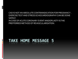 TAKE HOME MESSAGE 5
CAD IS NOT AN ABSOLUTECONTRAINDICATION FOR PREGNANCY .
EXERCISETEST AND STRESS ECHOCARDIOGRAPHY CAN BE DONE
SAFELY.
INCASE OF ACUTE CORONARY EVENTANGIOPLASTY ISTHE
PREFFERRED METHOD OF REVASCULARISATION.
 