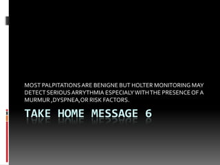 TAKE HOME MESSAGE 6
MOST PALPITATIONSARE BENIGNE BUT HOLTER MONITORING MAY
DETECT SERIOUSARRYTHMIA ESPECIALYWITHTHE PRESENCEOF A
MURMUR ,DYSPNEA,OR RISK FACTORS.
 