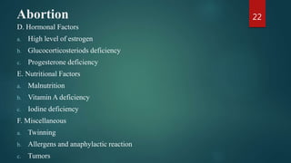 Abortion
D. Hormonal Factors
a. High level of estrogen
b. Glucocorticosteriods deficiency
c. Progesterone deficiency
E. Nutritional Factors
a. Malnutrition
b. Vitamin A deficiency
c. Iodine deficiency
F. Miscellaneous
a. Twinning
b. Allergens and anaphylactic reaction
c. Tumors
22
 