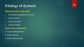 Etiology of dystocia
Maternal causes of dystocia
a. Incomplete dilatation of cervix
b. Narrow pelvis
c. Uterine torsion
d. Uterine inertia
Fetal causes of dystocia
a. Fetal maldisposition
b. Fetal oversize
c. Fetal monstrosities
28
 