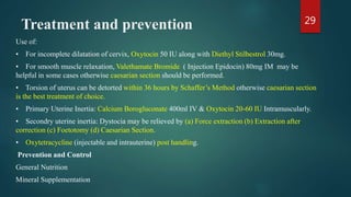 Treatment and prevention
Use of:
• For incomplete dilatation of cervix, Oxytocin 50 IU along with Diethyl Stilbestrol 30mg.
• For smooth muscle relaxation, Valethamate Bromide ( Injection Epidocin) 80mg IM may be
helpful in some cases otherwise caesarian section should be performed.
• Torsion of uterus can be detorted within 36 hours by Schaffer’s Method otherwise caesarian section
is the best treatment of choice.
• Primary Uterine Inertia: Calcium Borogluconate 400ml IV & Oxytocin 20-60 IU Intramuscularly.
• Secondry uterine inertia: Dystocia may be relieved by (a) Force extraction (b) Extraction after
correction (c) Foetotomy (d) Caesarian Section.
• Oxytetracycline (injectable and intrauterine) post handling.
Prevention and Control
General Nutrition
Mineral Supplementation
29
 