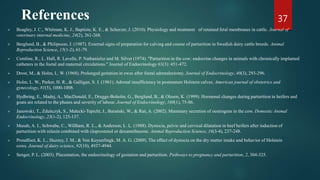 References
 Beagley, J. C., Whitman, K. J., Baptiste, K. E., & Scherzer, J. (2010). Physiology and treatment of retained fetal membranes in cattle. Journal of
veterinary internal medicine, 24(2), 261-268.
 Berglund, B., & Philipsson, J. (1987). External signs of preparation for calving and course of parturition in Swedish dairy cattle breeds. Animal
Reproduction Science, 15(1-2), 61-79.
 Comline, R., L. Hall, R. Lavelle, P. Nathanielsz and M. Silver (1974). "Parturition in the cow: endocrine changes in animals with chronically implanted
catheters in the foetal and maternal circulations." Journal of Endocrinology 63(3): 451-472.
 Drost, M., & Holm, L. W. (1968). Prolonged gestation in ewes after foetal adrenalectomy. Journal of Endocrinology, 40(3), 293-296.
 Holm, L. W., Parker, H. R., & Galligan, S. J. (1961). Adrenal insufficiency in postmature Holstein calves. American journal of obstetrics and
gynecology, 81(5), 1000-1008.
 Hydbring, E., Madej, A., MacDonald, E., Drugge-Boholm, G., Berglund, B., & Olsson, K. (1999). Hormonal changes during parturition in heifers and
goats are related to the phases and severity of labour. Journal of Endocrinology, 160(1), 75-86.
 Janowski, T., Zduńczyk, S., Małecki-Tepicht, J., Barański, W., & Raś, A. (2002). Mammary secretion of oestrogens in the cow. Domestic Animal
Endocrinology, 23(1-2), 125-137.
 Musah, A. I., Schwabe, C., Willham, R. L., & Anderson, L. L. (1988). Dystocia, pelvic and cervical dilatation in beef heifers after induction of
parturition with relaxin combined with cloprostenol or dexamethasone. Animal Reproduction Science, 16(3-4), 237-248.
 Proudfoot, K. L., Huzzey, J. M., & Von Keyserlingk, M. A. G. (2009). The effect of dystocia on the dry matter intake and behavior of Holstein
cows. Journal of dairy science, 92(10), 4937-4944.
 Senger, P. L. (2003). Placentation, the endocrinology of gestation and parturition. Pathways to pregnancy and parturition, 2, 304-325.
37
 