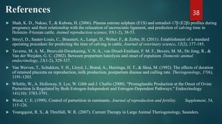 References
 Shah, K. D., Nakao, T., & Kubota, H. (2006). Plasma estrone sulphate (E1S) and estradiol-17β (E2β) profiles during
pregnancy and their relationship with the relaxation of sacrosciatic ligament, and prediction of calving time in
Holstein–Friesian cattle. Animal reproduction science, 95(1-2), 38-53.
 Streyl, D., Sauter-Louis, C., Braunert, A., Lange, D., Weber, F., & Zerbe, H. (2011). Establishment of a standard
operating procedure for predicting the time of calving in cattle. Journal of veterinary science, 12(2), 177-185.
 Taverne, M. A. M., Breeveld-Dwarkasing, V. N. A., van Dissel-Emiliani, F. M. F., Bevers, M. M., De Jong, R., &
Van der Weijden, G. C. (2002). Between prepartum luteolysis and onset of expulsion. Domestic animal
endocrinology, 23(1-2), 329-337.
 Van Werven, T., Schukken, Y. H., Lloyd, J., Brand, A., Heeringa, H. T., & Shea, M. (1992). The effects of duration
of retained placenta on reproduction, milk production, postpartum disease and culling rate. Theriogenology, 37(6),
1191-1203.
 Whittle, W., A. Holloway, S. Lye, W. Gibb and J. Challis (2000). "Prostaglandin Production at the Onset of Ovine
Parturition Is Regulated by Both Estrogen-Independent and Estrogen-Dependent Pathways." Endocrinology
141(10): 3783-3791.
 Wood, C. E. (1999). Control of parturition in ruminants. Journal of reproduction and fertility. Supplement, 54,
115-126.
 Youngquist, R. S., & Threlfall, W. R. (2007). Current Therapy in Large Animal Theriogenology, Saunders.
38
 