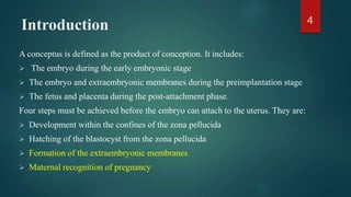 Introduction
A conceptus is defined as the product of conception. It includes:
 The embryo during the early embryonic stage
 The embryo and extraembryonic membranes during the preimplantation stage
 The fetus and placenta during the post-attachment phase.
Four steps must be achieved before the embryo can attach to the uterus. They are:
 Development within the confines of the zona pellucida
 Hatching of the blastocyst from the zona pellucida
 Formation of the extraembryonic membranes
 Maternal recognition of pregnancy
4
 