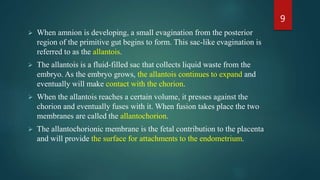  When amnion is developing, a small evagination from the posterior
region of the primitive gut begins to form. This sac-like evagination is
referred to as the allantois.
 The allantois is a fluid-filled sac that collects liquid waste from the
embryo. As the embryo grows, the allantois continues to expand and
eventually will make contact with the chorion.
 When the allantois reaches a certain volume, it presses against the
chorion and eventually fuses with it. When fusion takes place the two
membranes are called the allantochorion.
 The allantochorionic membrane is the fetal contribution to the placenta
and will provide the surface for attachments to the endometrium.
9
 