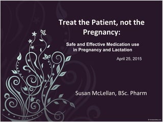 Treat the Patient, not the
Pregnancy:
Susan McLellan, BSc. Pharm
Safe and Effective Medication use
in Pregnancy and Lactation
April 25, 2015
 