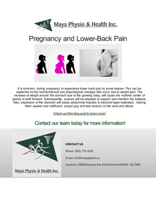 Pregnancy and Lower-Back Pain
CONTACT US
Phone: (905) 770-9292
Email: info@mayaphysio.ca
Location: 10066 Bayview Ave #2,Richmond Hill,ON L4C 0W5
It is common, during pregnancy to experience lower back pain to some degree. This can be
explained by the biomechanical and physiological changes that occur due to weight gain. The
increase of weight around the stomach due to the growing baby, will cause the mothers center of
gravity to shift forward. Subsequently, posture will be adjusted to support and maintain the balance.
Also, expansion of the stomach will cause abdominal muscles to become hyper-extended, making
them weaker and inefficient. proper grip and less tension on the wrist and elbow.
Check out this blog post to learn more!
Contact our team today for more information!
 