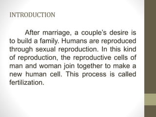 INTRODUCTION
After marriage, a couple’s desire is
to build a family. Humans are reproduced
through sexual reproduction. In this kind
of reproduction, the reproductive cells of
man and woman join together to make a
new human cell. This process is called
fertilization.
 